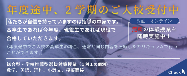 年度途中、２学期のご入校受付中　私たちが自信を持っていますのは指導の中身です。高校生であれば今年度、現役生であれば現役で合格していただきます。（年度途中でご入校の高校生の場合、通常と同じ内容を圧縮したカリキュラムで行うことができます。）対面 オンライン 無料の体験授業を随時募集中！総合型・学校推薦方選抜対策授業（1対1の個別）数学、英語、理科、小論文、疑似面接