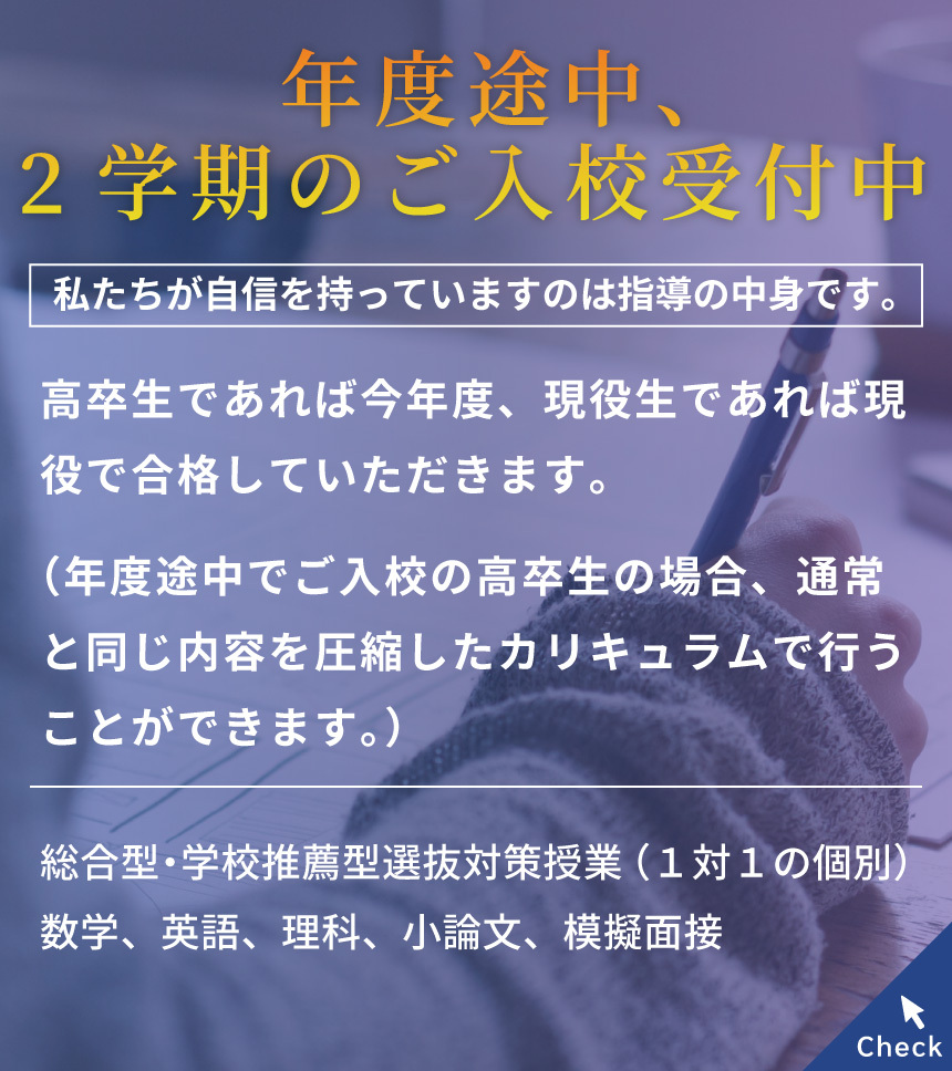 年度途中、２学期のご入校受付中　私たちが自信を持っていますのは指導の中身です。高校生であれば今年度、現役生であれば現役で合格していただきます。（年度途中でご入校の高校生の場合、通常と同じ内容を圧縮したカリキュラムで行うことができます。）対面 オンライン 無料の体験授業を随時募集中！総合型・学校推薦方選抜対策授業（1対1の個別）数学、英語、理科、小論文、疑似面接